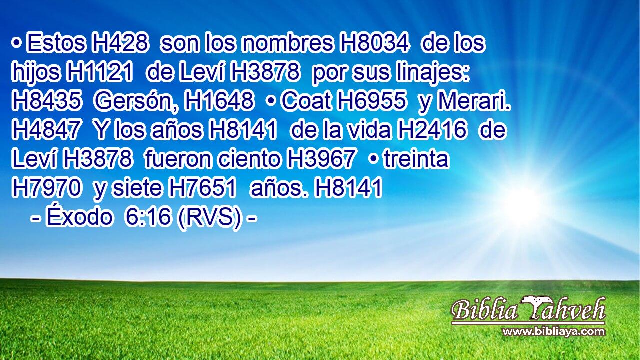 • Estos H428  son los nombres H8034  de los hijos H1121  de Leví H3878  por sus linajes: H8435  Gersón, H1648  • Coat H6955  y Merari. H4847  Y los años H8141  de la vida H2416  de Leví H3878  fueron ciento H3967  • treinta H7970  y siete H7651  años. H8141  
