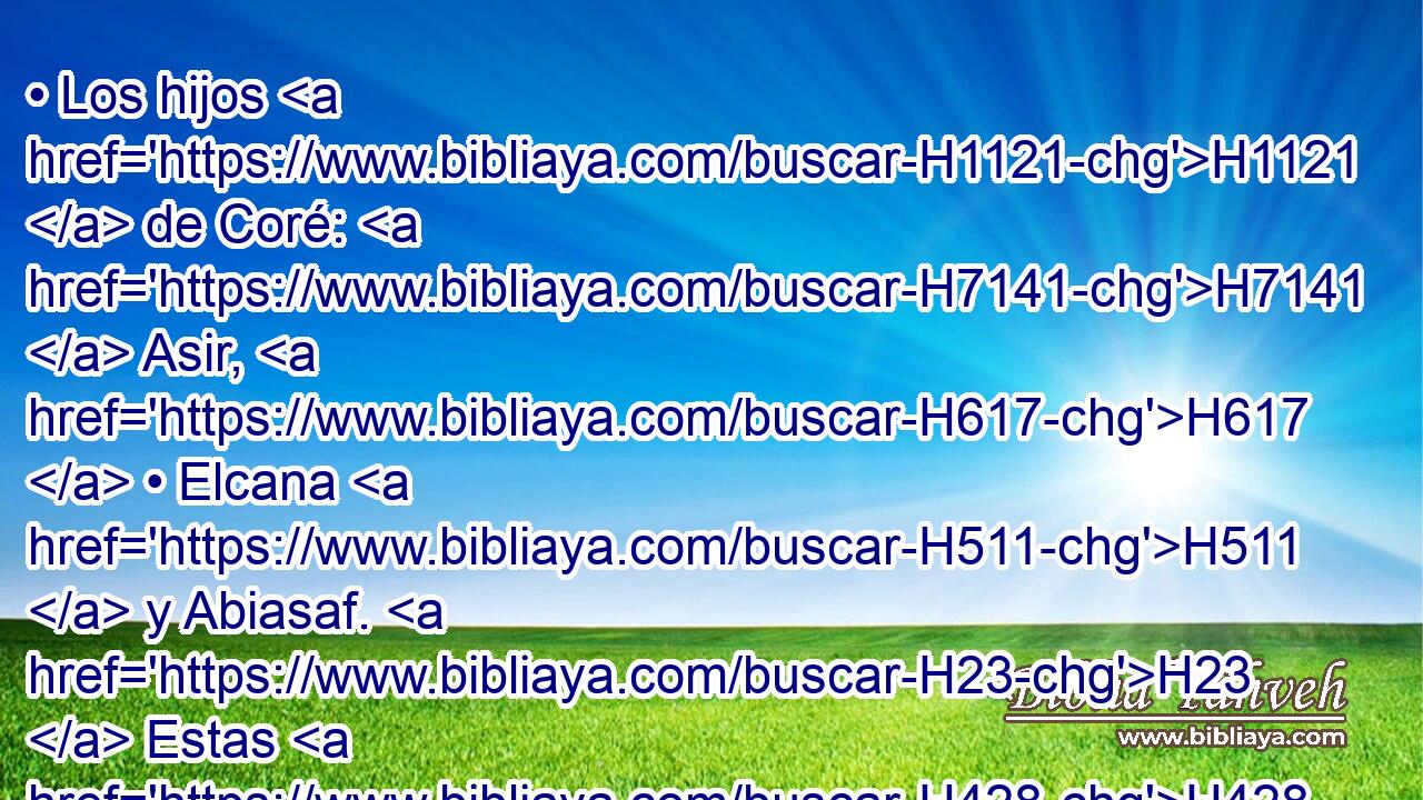 • Los hijos H1121  de Coré: H7141  Asir, H617  • Elcana H511  y Abiasaf. H23  Estas H428  son las familias H4940  de los coreítas. H7145 H 