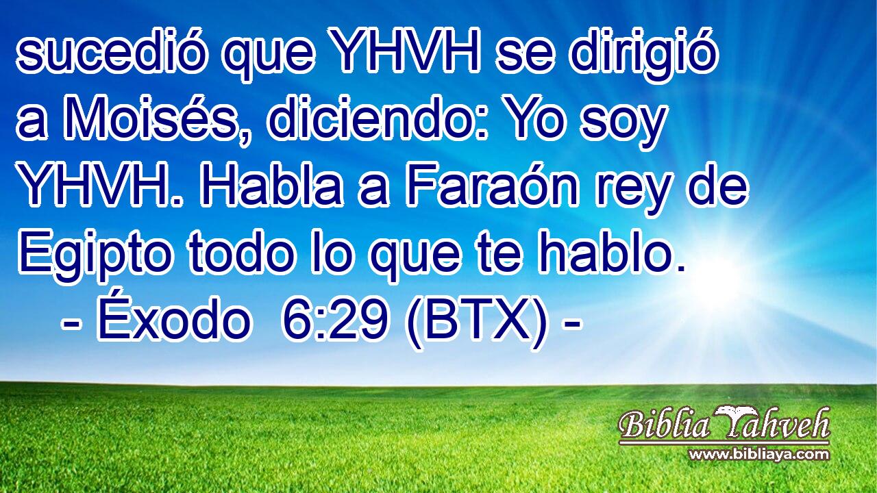 sucedió que YHVH se dirigió a Moisés, diciendo: Yo soy YHVH. Habla a Faraón rey de Egipto todo lo que te hablo.