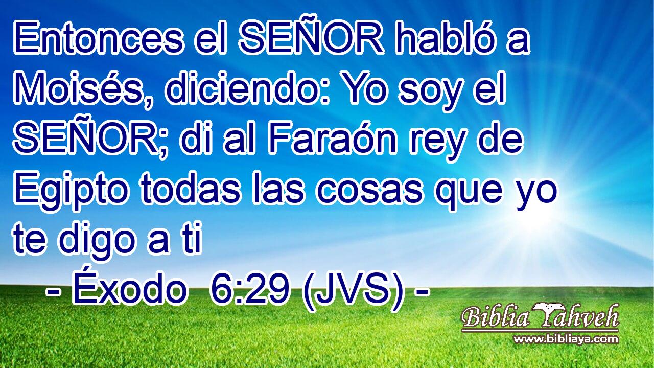 Entonces el SEÑOR habló a Moisés, diciendo: Yo soy el SEÑOR; di al Faraón rey de Egipto todas las cosas que yo te digo a ti