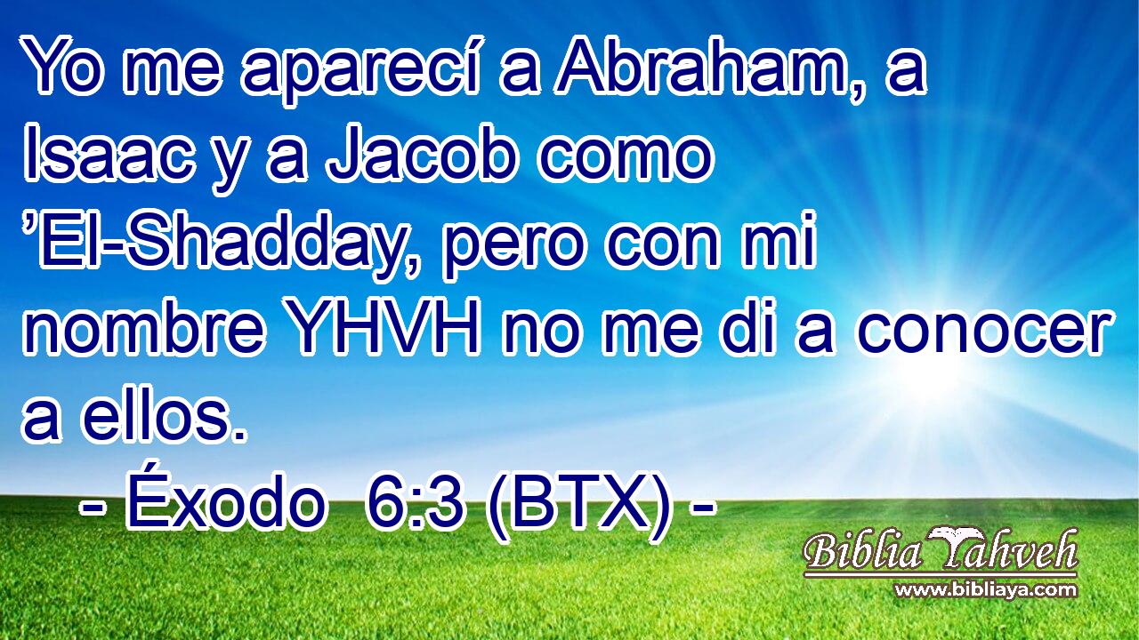Yo me aparecí a Abraham, a Isaac y a Jacob como ’El-Shadday, pero con mi nombre YHVH no me di a conocer a ellos.