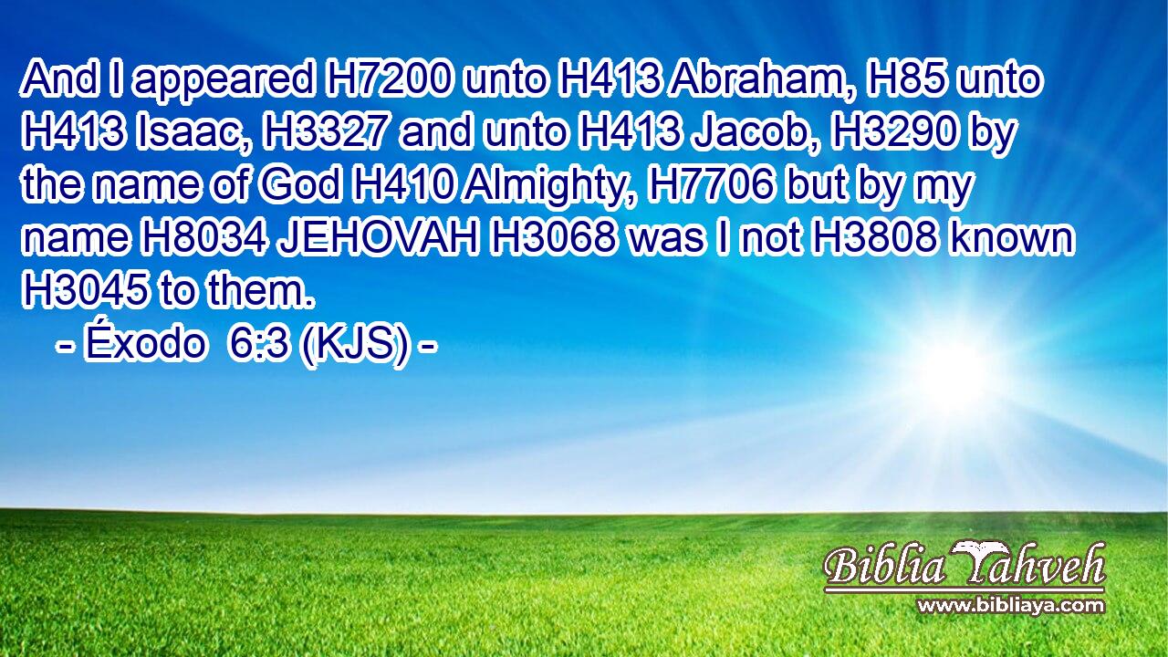 And I appeared H7200 unto H413 Abraham, H85 unto H413 Isaac, H3327 and unto H413 Jacob, H3290 by the name of God H410 Almighty, H7706 but by my name H8034 JEHOVAH H3068 was I not H3808 known H3045 to them.