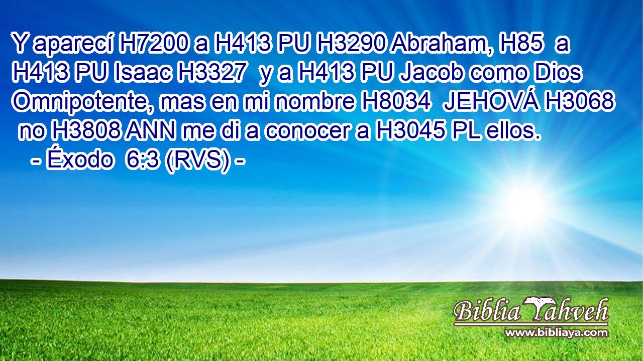 Y aparecí H7200 a H413 PU H3290 Abraham, H85  a H413 PU Isaac H3327  y a H413 PU Jacob como Dios Omnipotente, mas en mi nombre H8034  JEHOVÁ H3068  no H3808 ANN me di a conocer a H3045 PL ellos. 