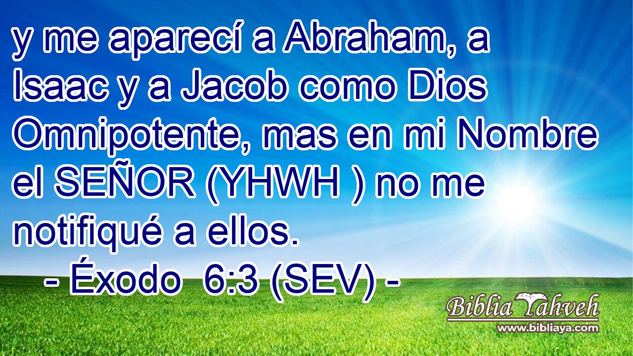 y me aparecí a Abraham, a Isaac y a Jacob como Dios Omnipotente, mas en mi Nombre el SEÑOR (YHWH ) no me notifiqué a ellos.