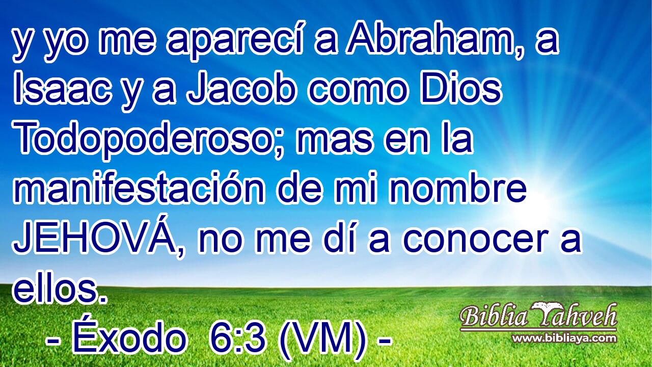  y yo me aparecí a Abraham, a Isaac y a Jacob como Dios Todopoderoso; mas en la manifestación de mi nombre JEHOVÁ, no me dí a conocer a ellos. 