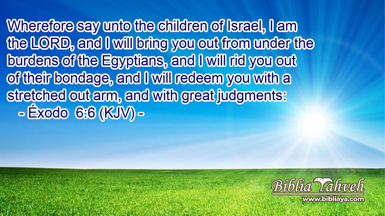 Wherefore say unto the children of Israel, I am the LORD, and I will bring you out from under the burdens of the Egyptians, and I will rid you out of their bondage, and I will redeem you with a stretched out arm, and with great judgments: