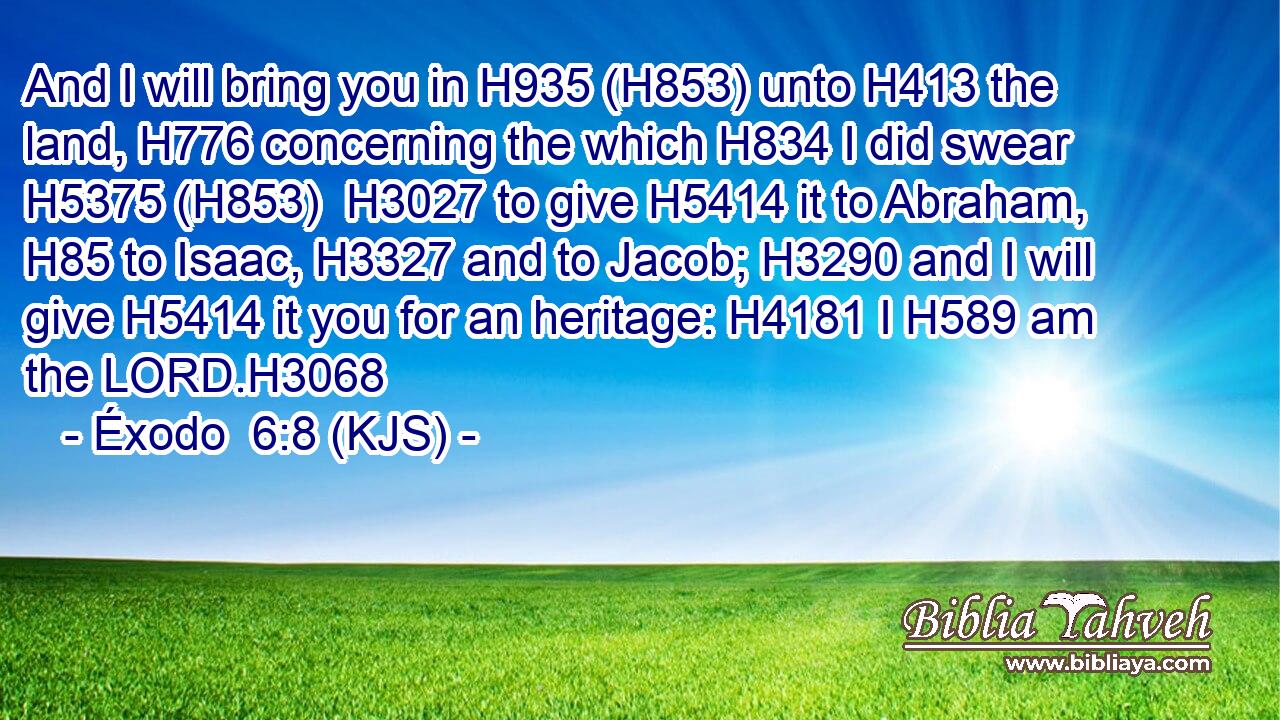 And I will bring you in H935 (H853) unto H413 the land, H776 concerning the which H834 I did swear H5375 (H853)  H3027 to give H5414 it to Abraham, H85 to Isaac, H3327 and to Jacob; H3290 and I will give H5414 it you for an heritage: H4181 I H589 am the LORD.H3068