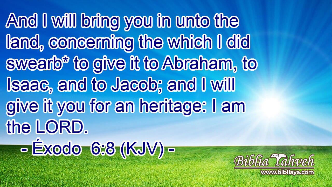And I will bring you in unto the land, concerning the which I did swearb* to give it to Abraham, to Isaac, and to Jacob; and I will give it you for an heritage: I am the LORD.