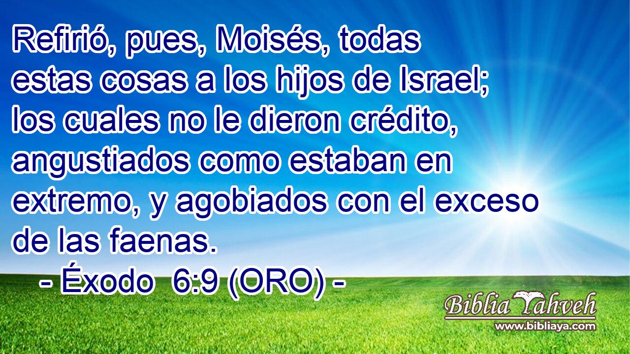  Refirió, pues, Moisés, todas estas cosas a los hijos de Israel; los cuales no le dieron crédito, angustiados como estaban en extremo, y agobiados con el exceso de las faenas. 