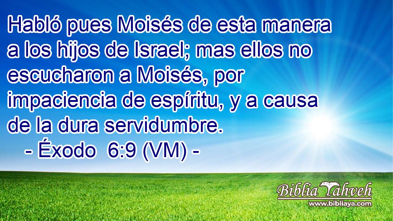  Habló pues Moisés de esta manera a los hijos de Israel; mas ellos no escucharon a Moisés, por impaciencia de espíritu, y a causa de la dura servidumbre. 