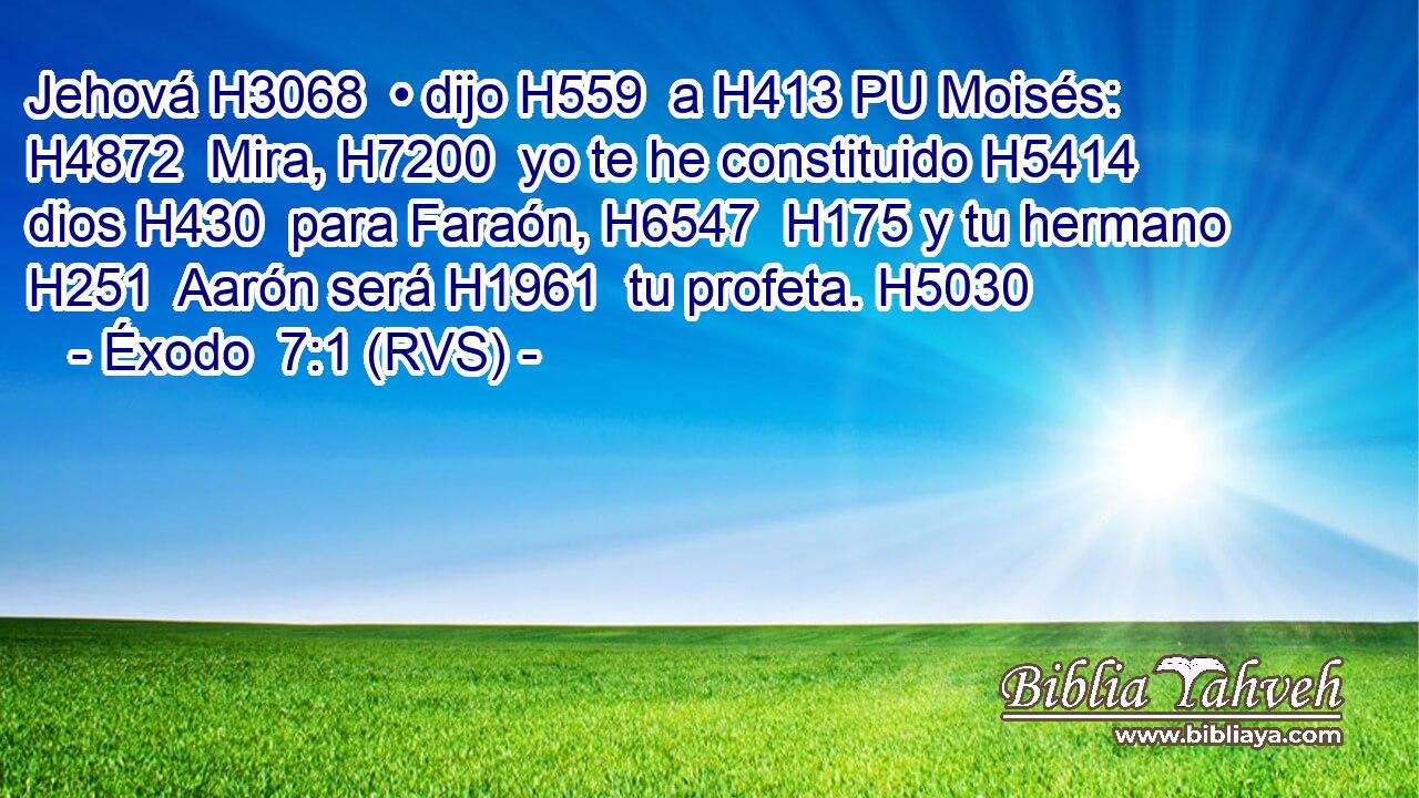Jehová H3068  • dijo H559  a H413 PU Moisés: H4872  Mira, H7200  yo te he constituido H5414  dios H430  para Faraón, H6547  H175 y tu hermano H251  Aarón será H1961  tu profeta. H5030  