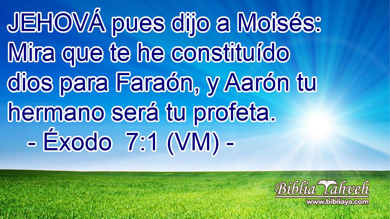  JEHOVÁ pues dijo a Moisés: Mira que te he constituído dios para Faraón, y Aarón tu hermano será tu profeta. 