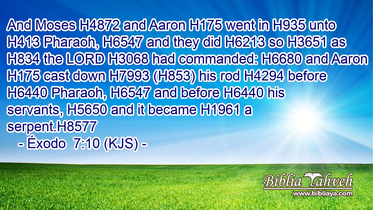 And Moses H4872 and Aaron H175 went in H935 unto H413 Pharaoh, H6547 and they did H6213 so H3651 as H834 the LORD H3068 had commanded: H6680 and Aaron H175 cast down H7993 (H853) his rod H4294 before H6440 Pharaoh, H6547 and before H6440 his servants, H5650 and it became H1961 a serpent.H8577