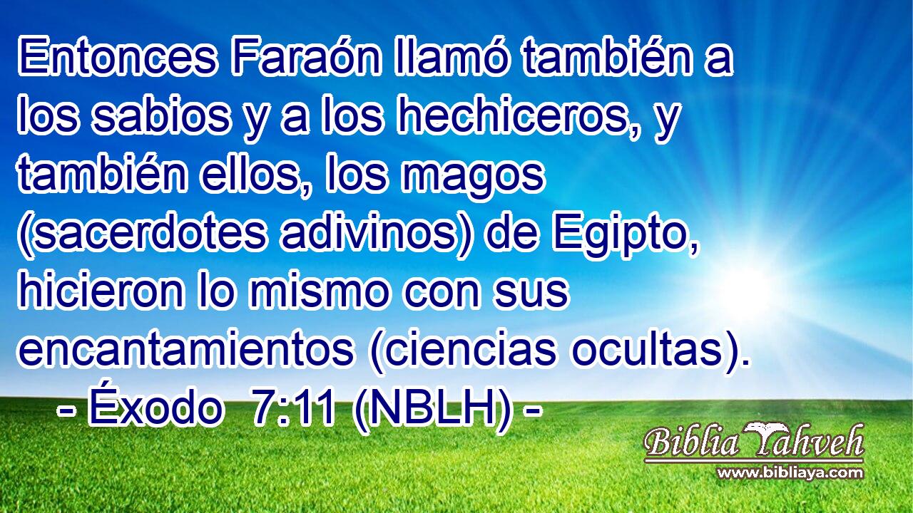  Entonces Faraón llamó también a los sabios y a los hechiceros, y también ellos, los magos (sacerdotes adivinos) de Egipto, hicieron lo mismo con sus encantamientos (ciencias ocultas). 