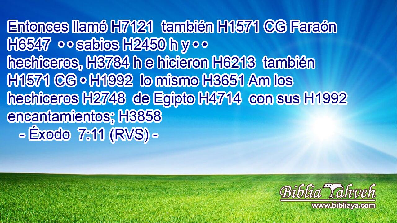 Entonces llamó H7121  también H1571 CG Faraón H6547  • • sabios H2450 h y • • hechiceros, H3784 h e hicieron H6213  también H1571 CG • H1992  lo mismo H3651 Am los hechiceros H2748  de Egipto H4714  con sus H1992  encantamientos; H3858  