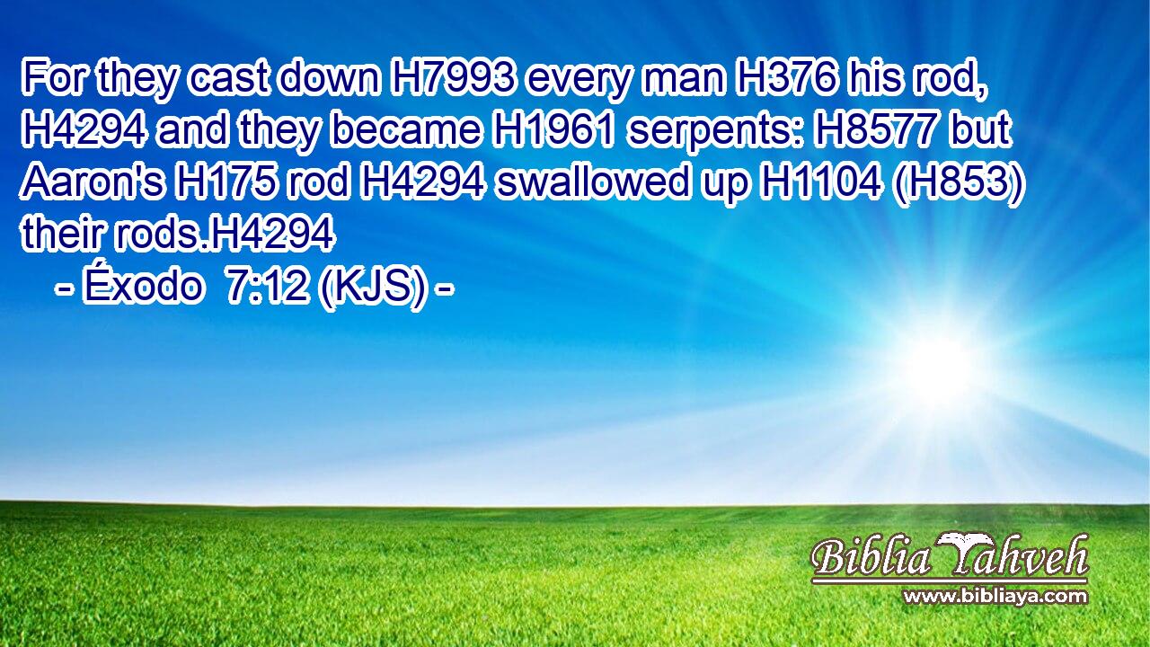 For they cast down H7993 every man H376 his rod, H4294 and they became H1961 serpents: H8577 but Aaron's H175 rod H4294 swallowed up H1104 (H853) their rods.H4294