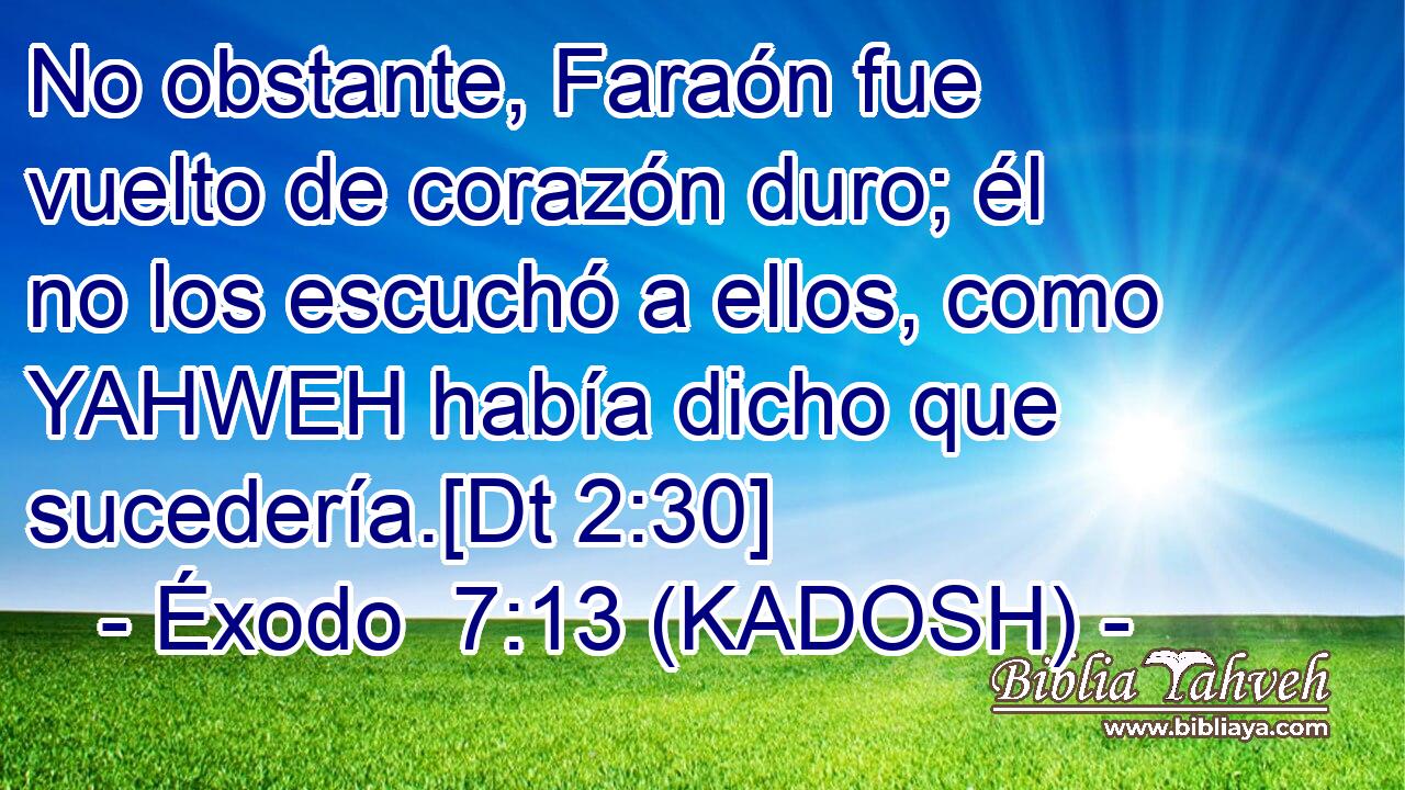  No obstante, Faraón fue vuelto de corazón duro; él no los escuchó a ellos, como YAHWEH había dicho que sucedería.[Dt 2:30] 
