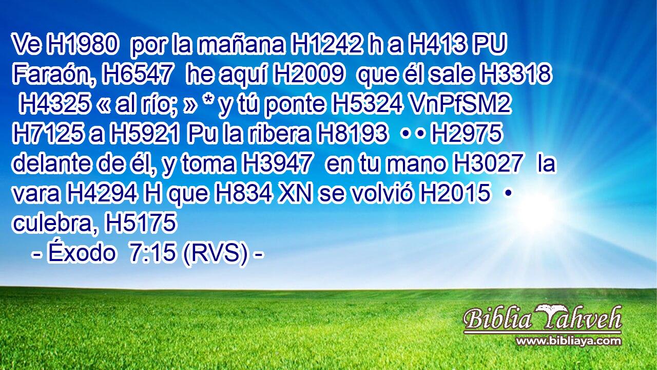 Ve H1980  por la mañana H1242 h a H413 PU Faraón, H6547  he aquí H2009  que él sale H3318  H4325 « al río; » * y tú ponte H5324 VnPfSM2 H7125 a H5921 Pu la ribera H8193  • • H2975  delante de él, y toma H3947  en tu mano H3027  la vara H4294 H que H834 XN se volvió H2015  • culebra, H5175  