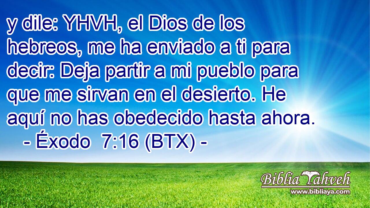 y dile: YHVH, el Dios de los hebreos, me ha enviado a ti para decir: Deja partir a mi pueblo para que me sirvan en el desierto. He aquí no has obedecido hasta ahora.