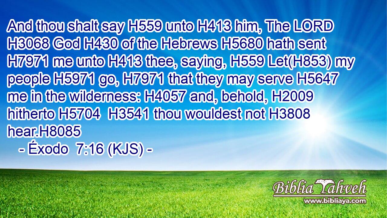 And thou shalt say H559 unto H413 him, The LORD H3068 God H430 of the Hebrews H5680 hath sent H7971 me unto H413 thee, saying, H559 Let(H853) my people H5971 go, H7971 that they may serve H5647 me in the wilderness: H4057 and, behold, H2009 hitherto H5704  H3541 thou wouldest not H3808 hear.H8085