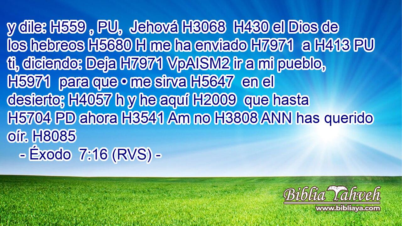 y dile: H559 , PU,  Jehová H3068  H430 el Dios de los hebreos H5680 H me ha enviado H7971  a H413 PU ti, diciendo: Deja H7971 VpAISM2 ir a mi pueblo, H5971  para que • me sirva H5647  en el desierto; H4057 h y he aquí H2009  que hasta H5704 PD ahora H3541 Am no H3808 ANN has querido oír. H8085  