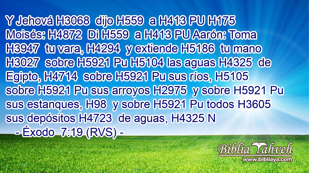 Y Jehová H3068  dijo H559  a H413 PU H175 Moisés: H4872  Di H559  a H413 PU Aarón: Toma H3947  tu vara, H4294  y extiende H5186  tu mano H3027  sobre H5921 Pu H5104 las aguas H4325  de Egipto, H4714  sobre H5921 Pu sus ríos, H5105  sobre H5921 Pu sus arroyos H2975  y sobre H5921 Pu sus estanques, H98  y sobre H5921 Pu todos H3605  sus depósitos H4723  de aguas, H4325 N