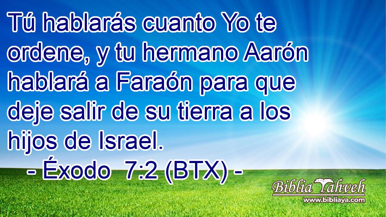 Tú hablarás cuanto Yo te ordene, y tu hermano Aarón hablará a Faraón para que deje salir de su tierra a los hijos de Israel.