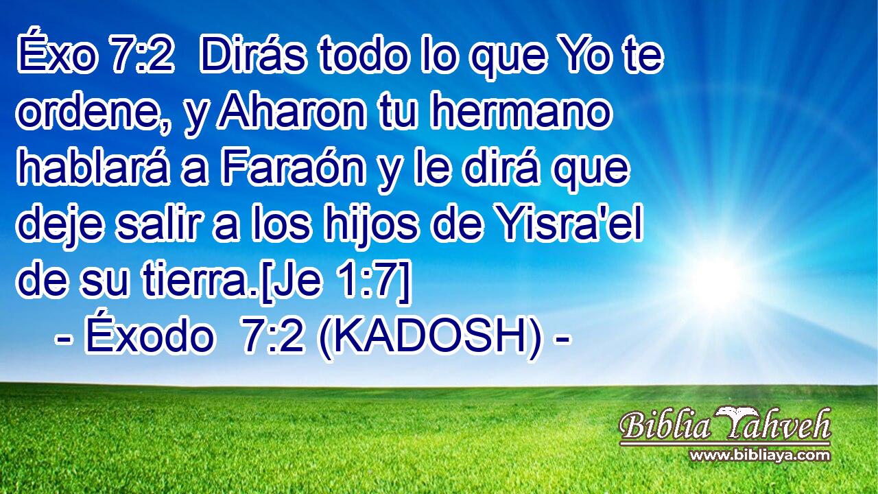  Dirás todo lo que Yo te ordene, y Aharon tu hermano hablará a Faraón y le dirá que deje salir a los hijos de Yisra'el de su tierra.[Je 1:7] 