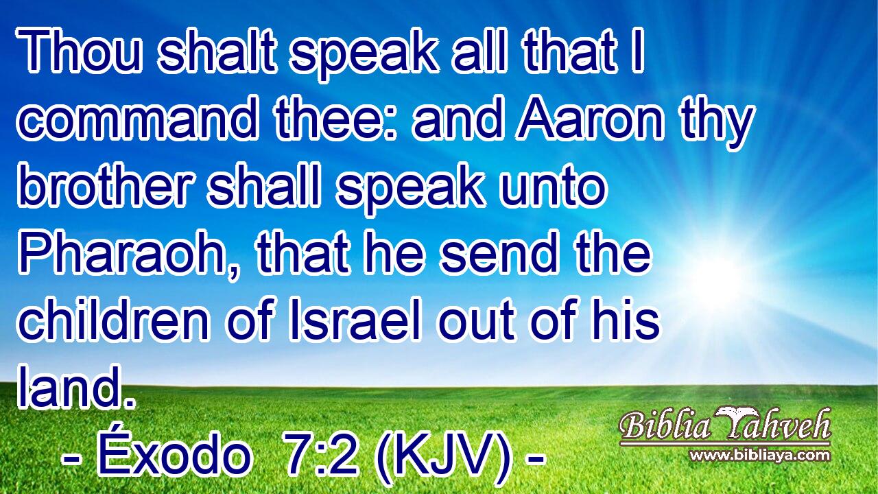 Thou shalt speak all that I command thee: and Aaron thy brother shall speak unto Pharaoh, that he send the children of Israel out of his land.