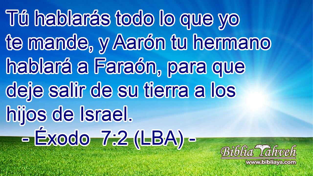 Tú hablarás todo lo que yo te mande, y Aarón tu hermano hablará a Faraón, para que deje salir de su tierra a los hijos de Israel.