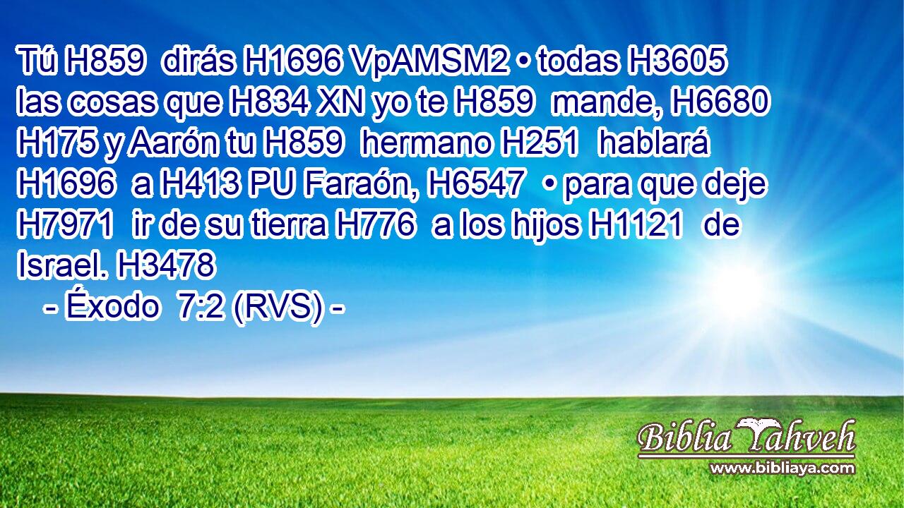 Tú H859  dirás H1696 VpAMSM2 • todas H3605  las cosas que H834 XN yo te H859  mande, H6680  H175 y Aarón tu H859  hermano H251  hablará H1696  a H413 PU Faraón, H6547  • para que deje H7971  ir de su tierra H776  a los hijos H1121  de Israel. H3478  