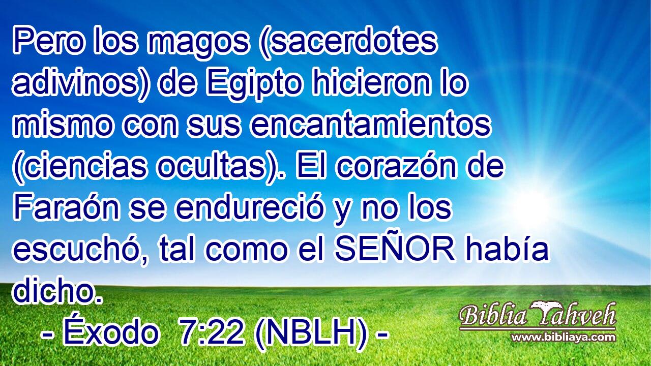  Pero los magos (sacerdotes adivinos) de Egipto hicieron lo mismo con sus encantamientos (ciencias ocultas). El corazón de Faraón se endureció y no los escuchó, tal como el SEÑOR había dicho. 