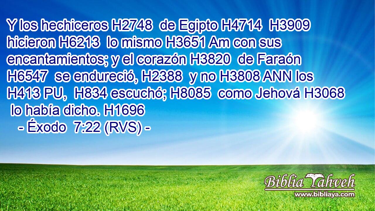 Y los hechiceros H2748  de Egipto H4714  H3909 hicieron H6213  lo mismo H3651 Am con sus encantamientos; y el corazón H3820  de Faraón H6547  se endureció, H2388  y no H3808 ANN los H413 PU,  H834 escuchó; H8085  como Jehová H3068  lo había dicho. H1696  