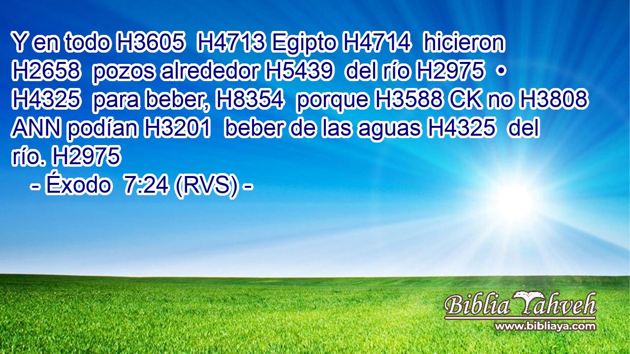 Y en todo H3605  H4713 Egipto H4714  hicieron H2658  pozos alrededor H5439  del río H2975  • H4325  para beber, H8354  porque H3588 CK no H3808 ANN podían H3201  beber de las aguas H4325  del río. H2975  