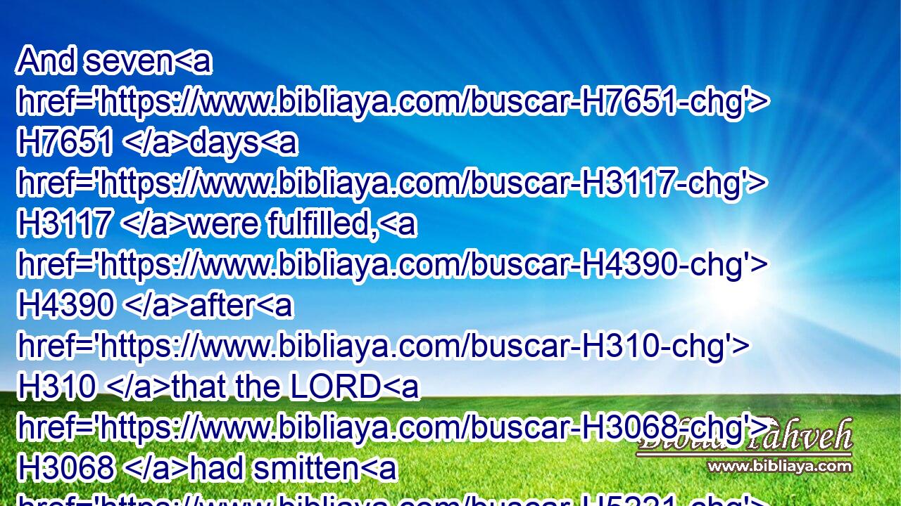 And seven H7651 days H3117 were fulfilled, H4390 after H310 that the LORD H3068 had smitten H5221 (H853) the river.H2975