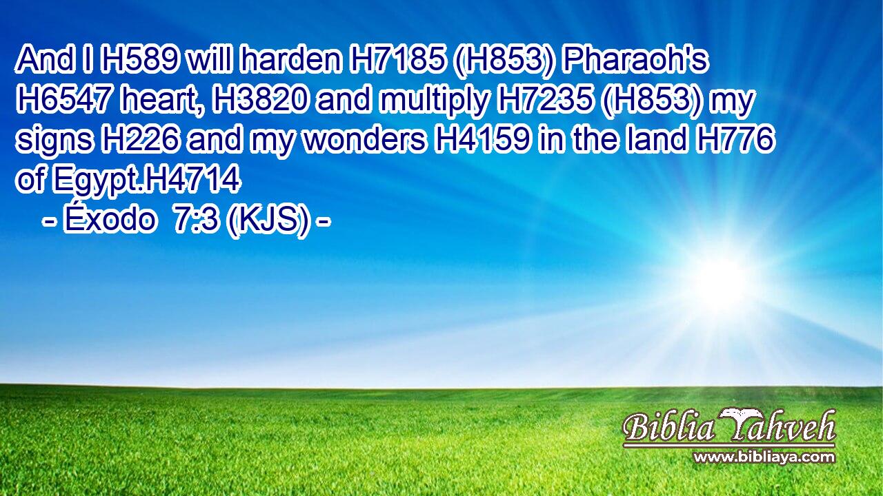 And I H589 will harden H7185 (H853) Pharaoh's H6547 heart, H3820 and multiply H7235 (H853) my signs H226 and my wonders H4159 in the land H776 of Egypt.H4714