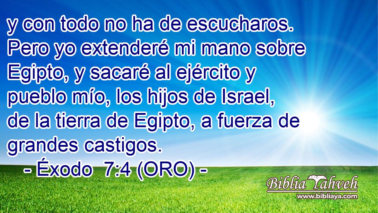  y con todo no ha de escucharos. Pero yo extenderé mi mano sobre Egipto, y sacaré al ejército y pueblo mío, los hijos de Israel, de la tierra de Egipto, a fuerza de grandes castigos. 