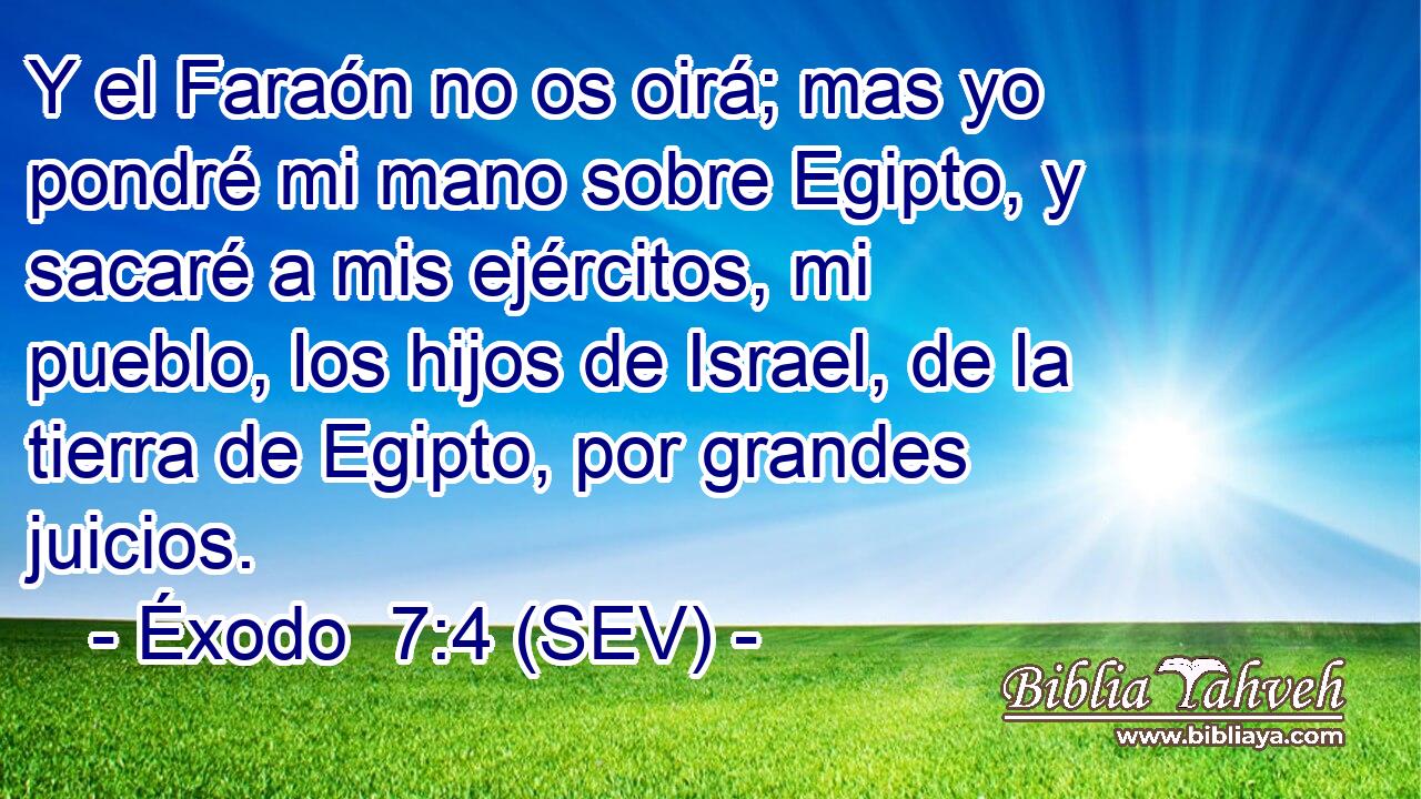 Y el Faraón no os oirá; mas yo pondré mi mano sobre Egipto, y sacaré a mis ejércitos, mi pueblo, los hijos de Israel, de la tierra de Egipto, por grandes juicios.