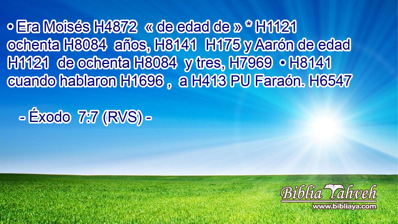 • Era Moisés H4872  « de edad de » * H1121  ochenta H8084  años, H8141  H175 y Aarón de edad H1121  de ochenta H8084  y tres, H7969  • H8141  cuando hablaron H1696 ,  a H413 PU Faraón. H6547  