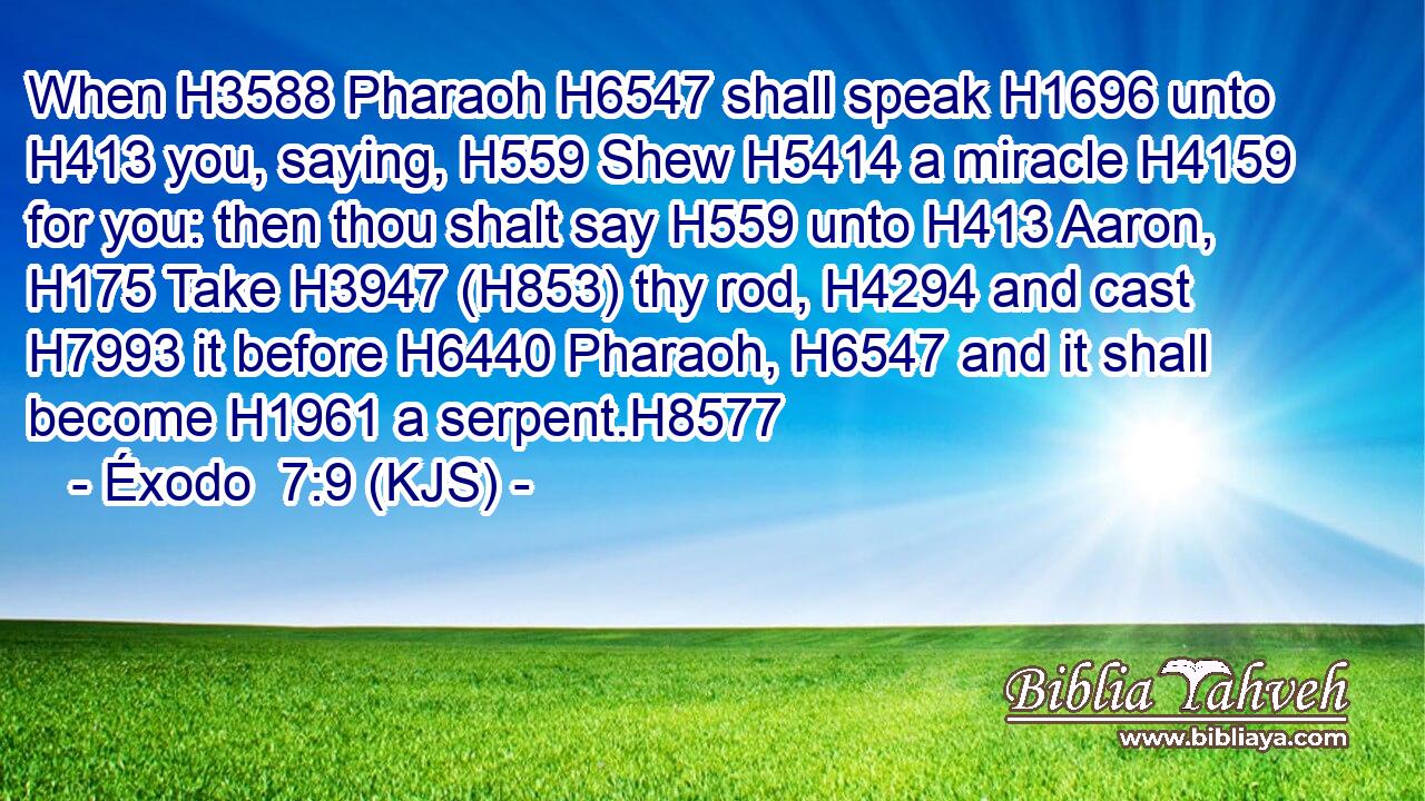 When H3588 Pharaoh H6547 shall speak H1696 unto H413 you, saying, H559 Shew H5414 a miracle H4159 for you: then thou shalt say H559 unto H413 Aaron, H175 Take H3947 (H853) thy rod, H4294 and cast H7993 it before H6440 Pharaoh, H6547 and it shall become H1961 a serpent.H8577