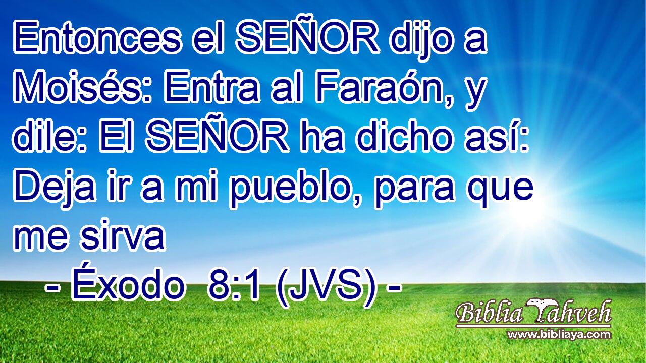 Entonces el SEÑOR dijo a Moisés: Entra al Faraón, y dile: El SEÑOR ha dicho así: Deja ir a mi pueblo, para que me sirva