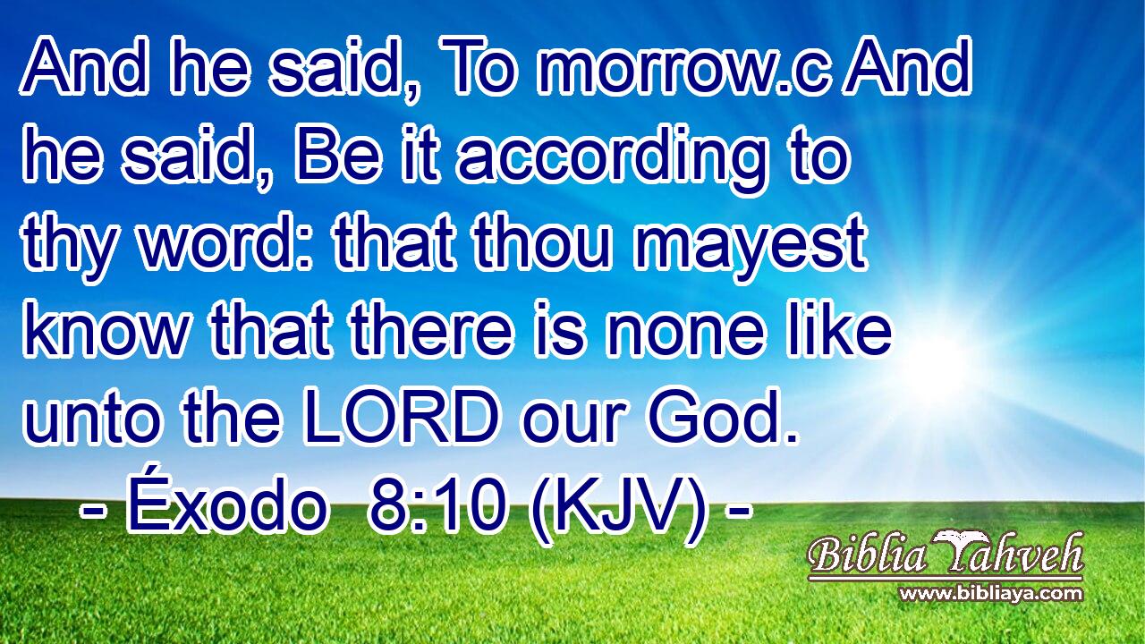 And he said, To morrow.c And he said, Be it according to thy word: that thou mayest know that there is none like unto the LORD our God.