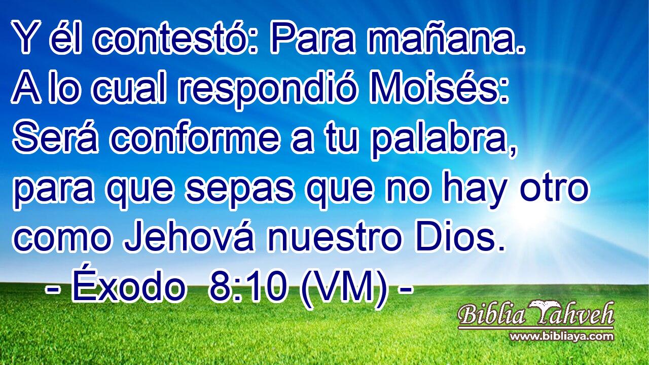  Y él contestó: Para mañana. A lo cual respondió Moisés: Será conforme a tu palabra, para que sepas que no hay otro como Jehová nuestro Dios. 
