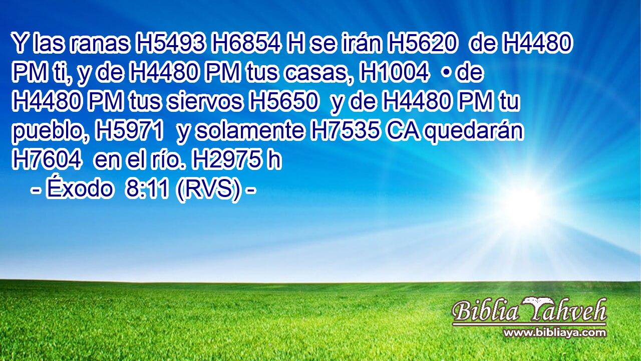 Y las ranas H5493 H6854 H se irán H5620  de H4480 PM ti, y de H4480 PM tus casas, H1004  • de H4480 PM tus siervos H5650  y de H4480 PM tu pueblo, H5971  y solamente H7535 CA quedarán H7604  en el río. H2975 h 