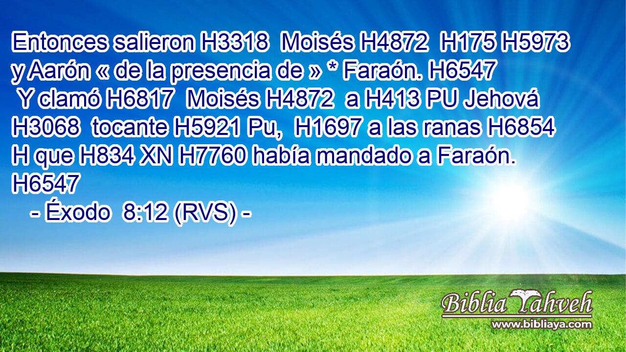 Entonces salieron H3318  Moisés H4872  H175 H5973 y Aarón « de la presencia de » * Faraón. H6547  Y clamó H6817  Moisés H4872  a H413 PU Jehová H3068  tocante H5921 Pu,  H1697 a las ranas H6854 H que H834 XN H7760 había mandado a Faraón. H6547  