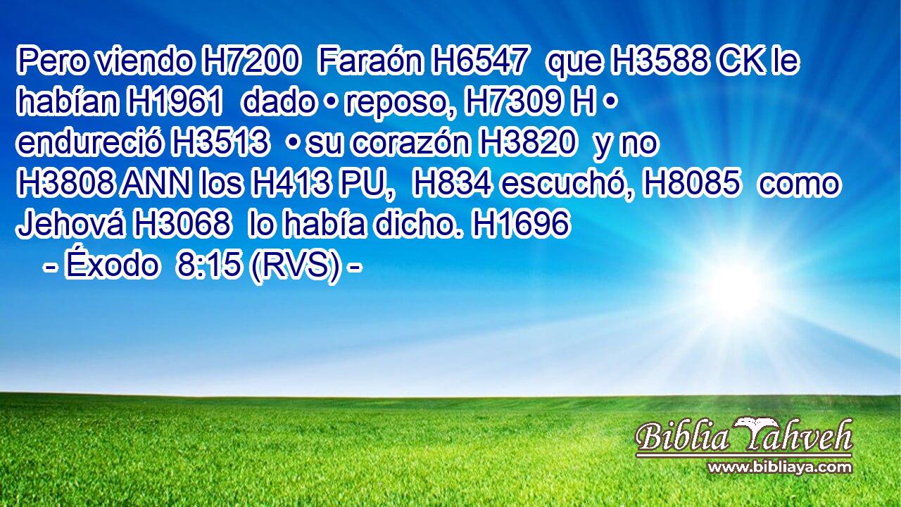 Pero viendo H7200  Faraón H6547  que H3588 CK le habían H1961  dado • reposo, H7309 H • endureció H3513  • su corazón H3820  y no H3808 ANN los H413 PU,  H834 escuchó, H8085  como Jehová H3068  lo había dicho. H1696  