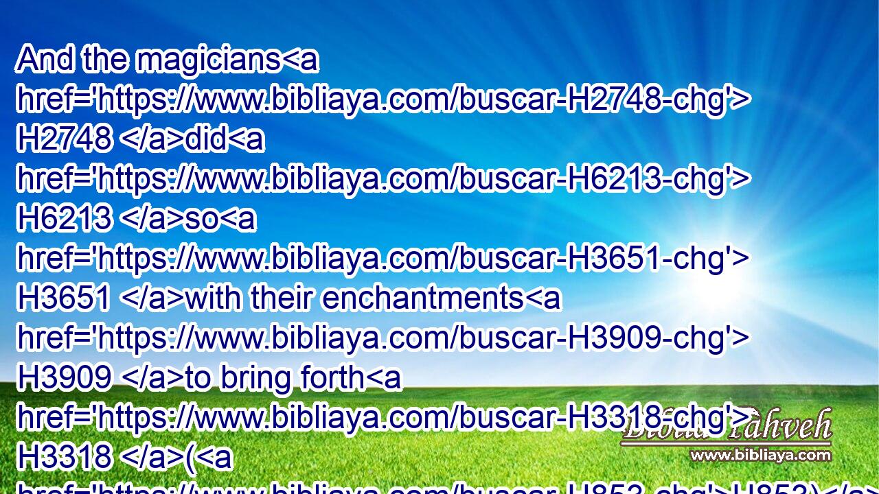 And the magicians H2748 did H6213 so H3651 with their enchantments H3909 to bring forth H3318 (H853) lice, H3654 but they could H3201 not: H3808 so there were H1961 lice H3654 upon man, H120 and upon beast.H929