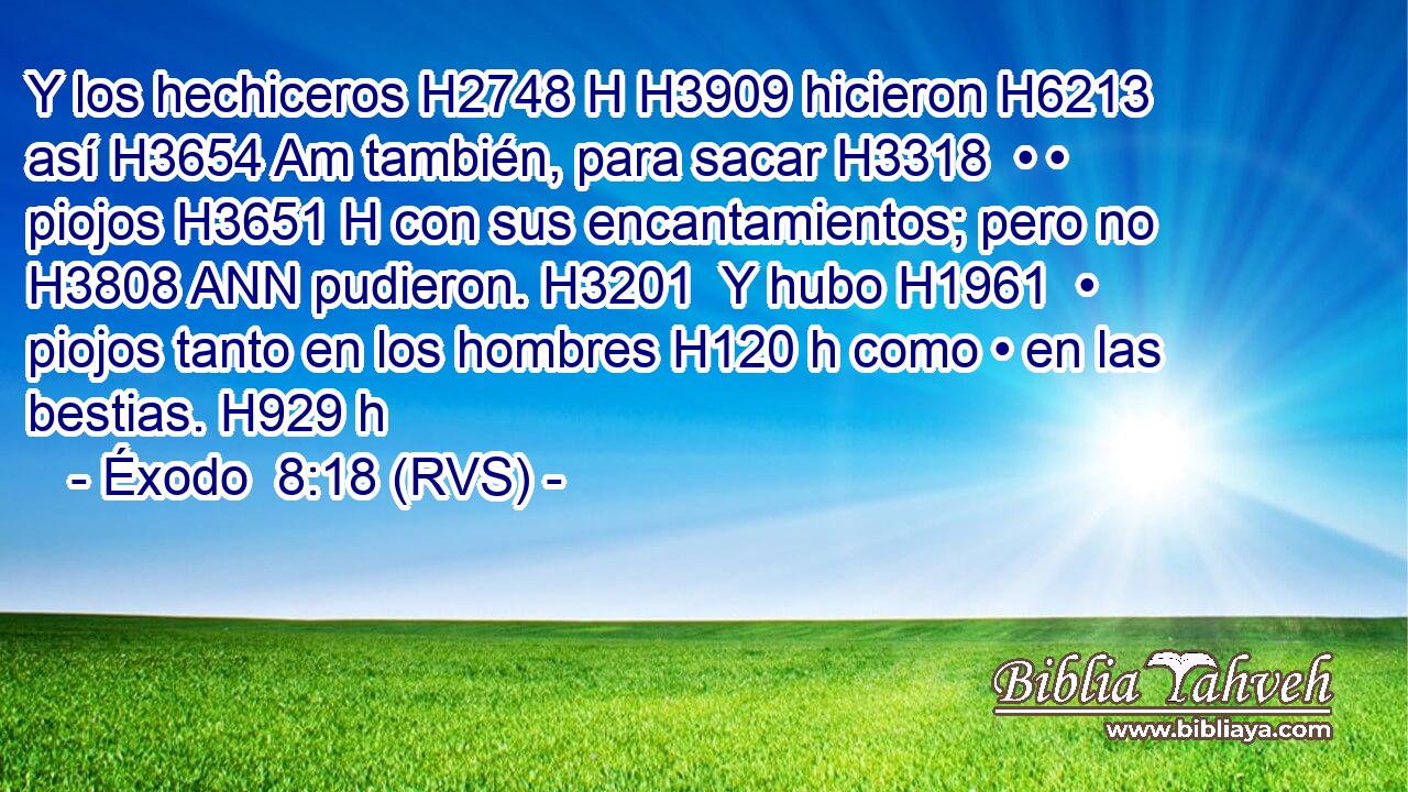 Y los hechiceros H2748 H H3909 hicieron H6213  así H3654 Am también, para sacar H3318  • • piojos H3651 H con sus encantamientos; pero no H3808 ANN pudieron. H3201  Y hubo H1961  • piojos tanto en los hombres H120 h como • en las bestias. H929 h 