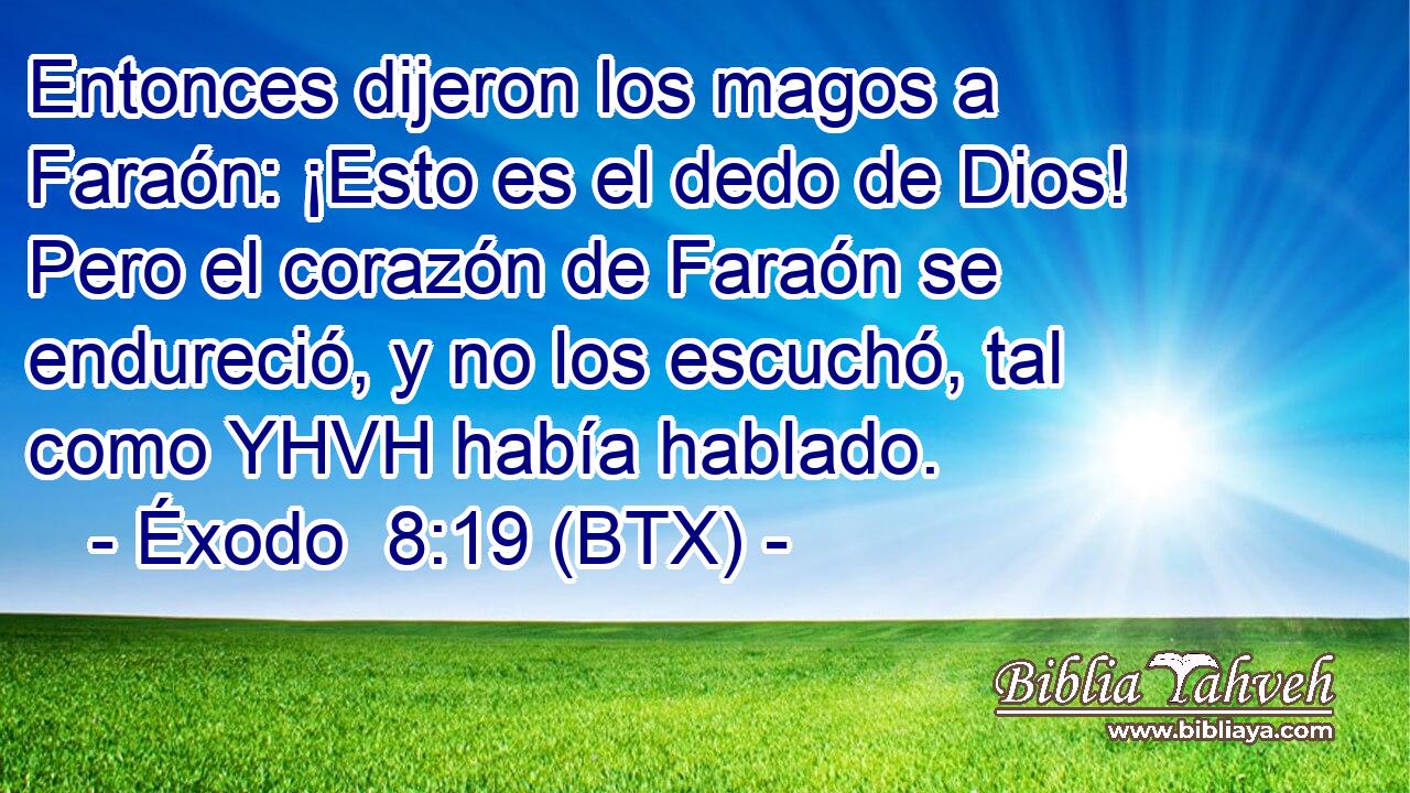Entonces dijeron los magos a Faraón: ¡Esto es el dedo de Dios! Pero el corazón de Faraón se endureció, y no los escuchó, tal como YHVH había hablado.