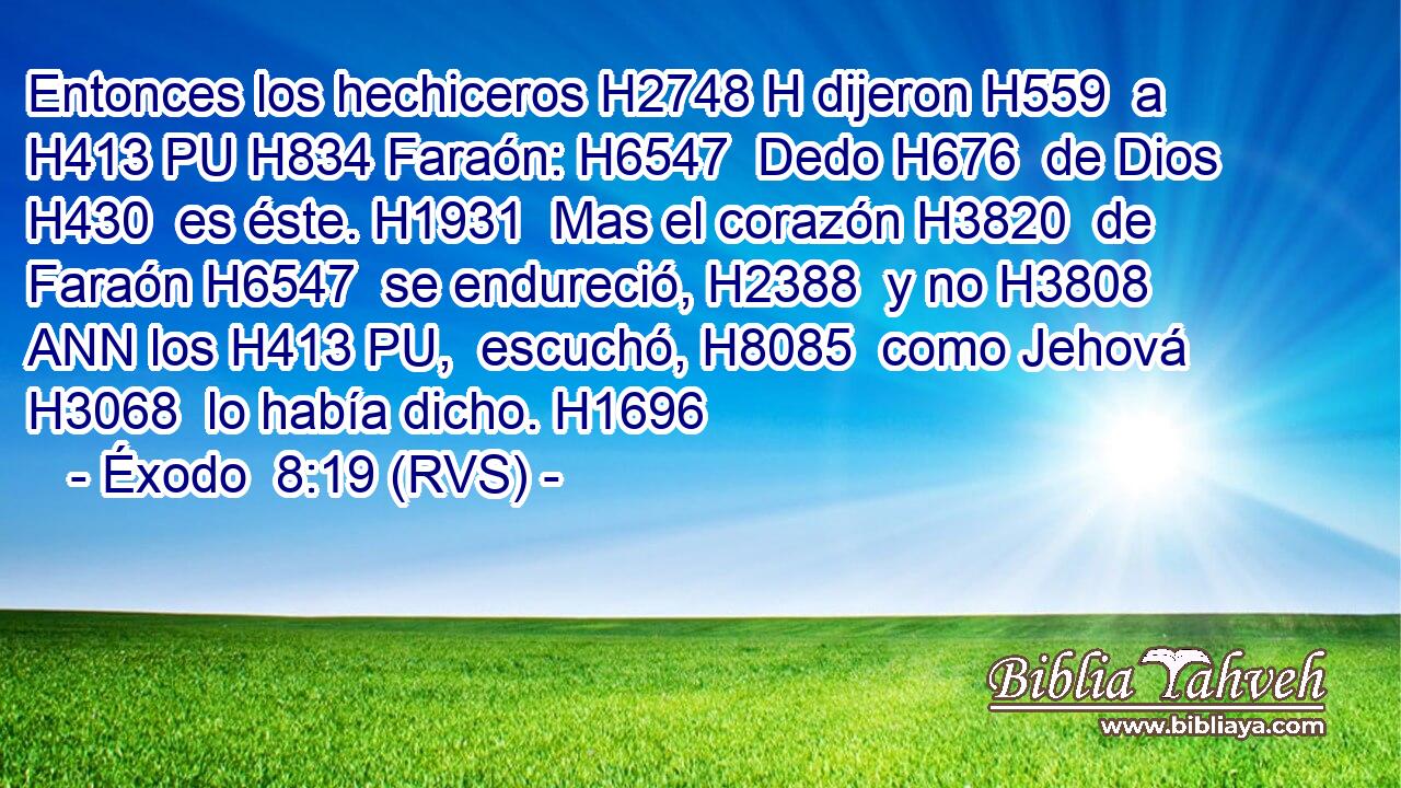 Entonces los hechiceros H2748 H dijeron H559  a H413 PU H834 Faraón: H6547  Dedo H676  de Dios H430  es éste. H1931  Mas el corazón H3820  de Faraón H6547  se endureció, H2388  y no H3808 ANN los H413 PU,  escuchó, H8085  como Jehová H3068  lo había dicho. H1696  